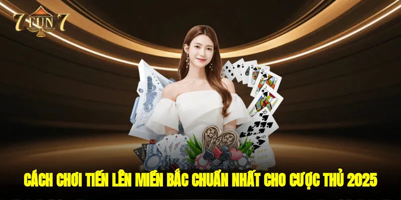 Cách Chơi Tiến Lên Miền Bắc Chuẩn Nhất Cho Cược Thủ 2025